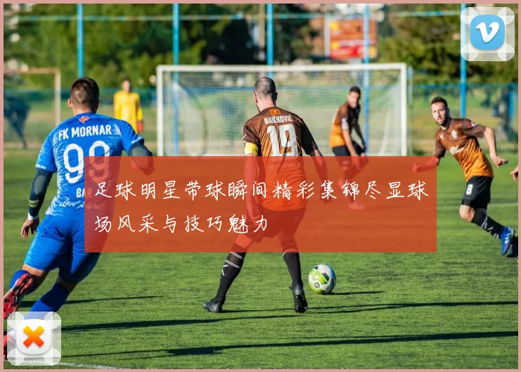足球明星带球瞬间精彩集锦尽显球场风采与技巧魅力