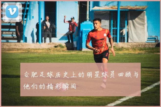 合肥足球历史上的明星球员回顾与他们的精彩瞬间