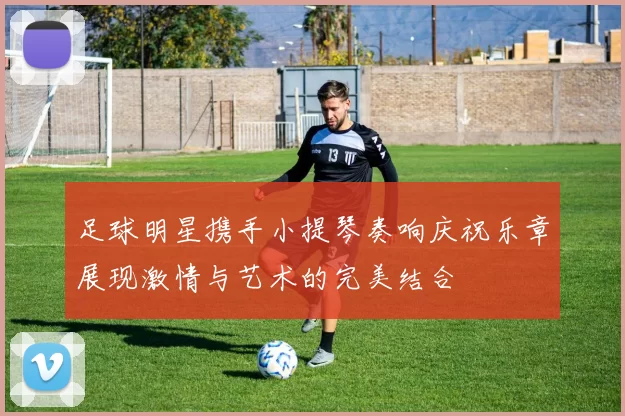 足球明星携手小提琴奏响庆祝乐章展现激情与艺术的完美结合