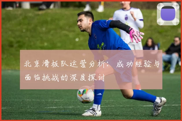 北京滑板队运营分析：成功经验与面临挑战的深度探讨