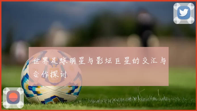 世界足球明星与影坛巨星的交汇与合作探讨