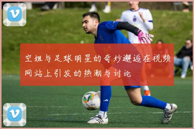 空姐与足球明星的奇妙邂逅在视频网站上引发的热潮与讨论