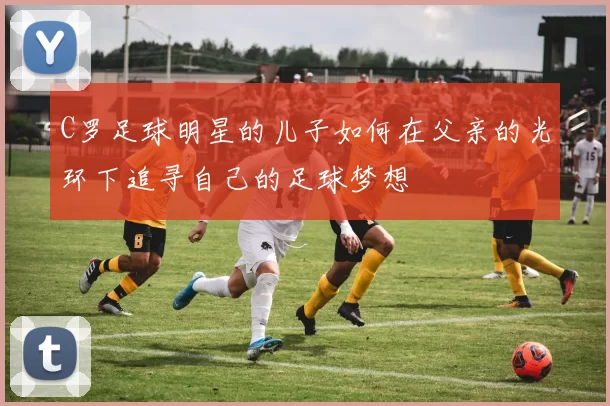 C罗足球明星的儿子如何在父亲的光环下追寻自己的足球梦想