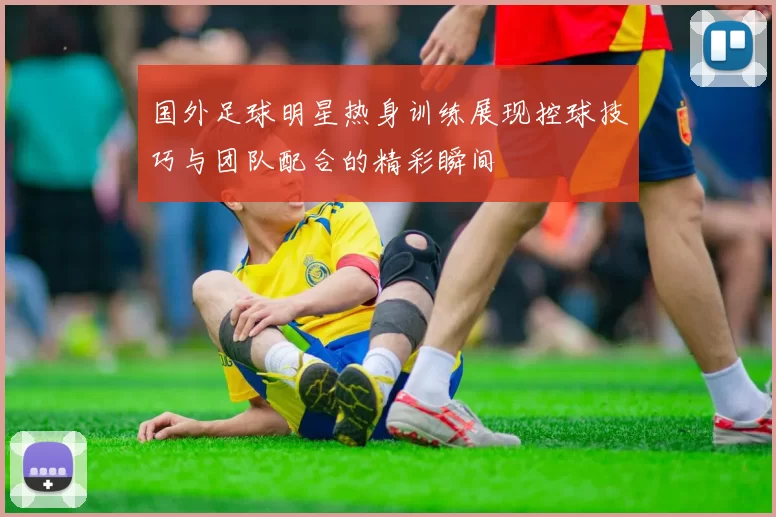 国外足球明星热身训练展现控球技巧与团队配合的精彩瞬间
