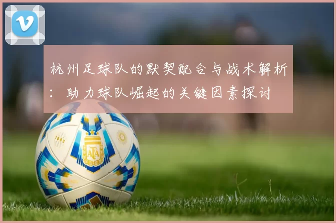 杭州足球队的默契配合与战术解析：助力球队崛起的关键因素探讨