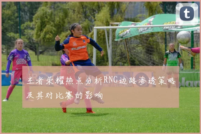 王者荣耀热点分析RNG边路渗透策略及其对比赛的影响