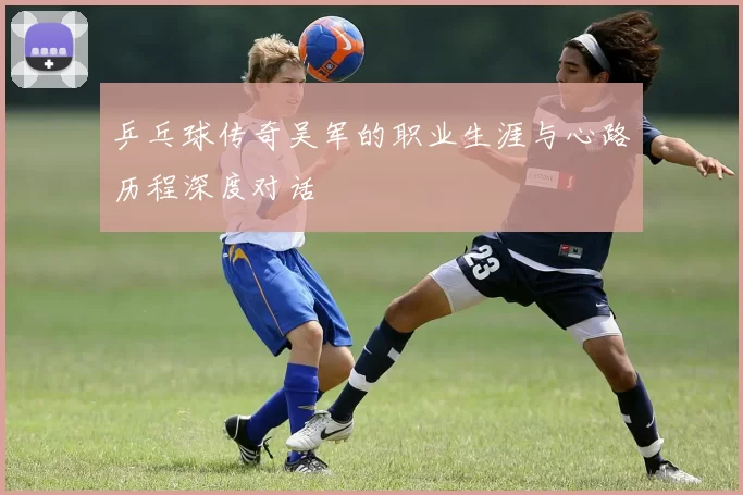 乒乓球传奇吴军的职业生涯与心路历程深度对话