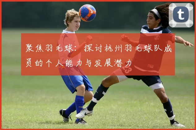 聚焦羽毛球：探讨杭州羽毛球队成员的个人能力与发展潜力