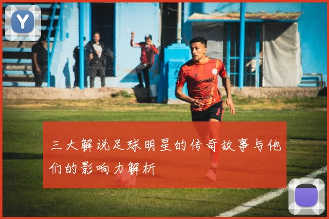 三大解说足球明星的传奇故事与他们的影响力解析