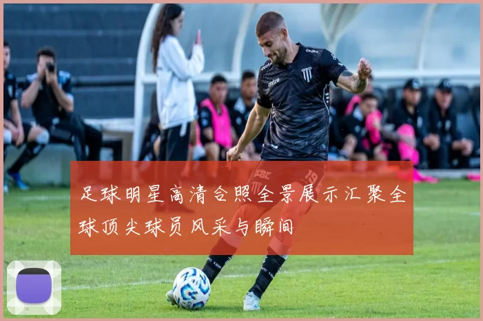 足球明星高清合照全景展示汇聚全球顶尖球员风采与瞬间
