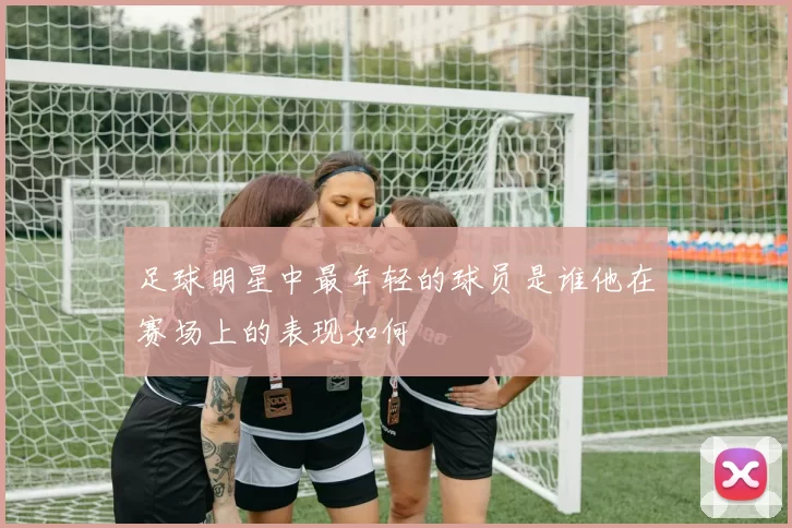 足球明星中最年轻的球员是谁他在赛场上的表现如何