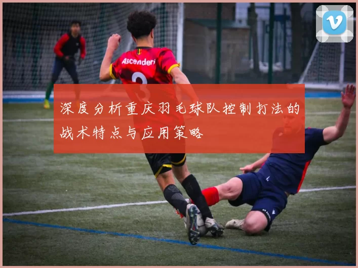 深度分析重庆羽毛球队控制打法的战术特点与应用策略