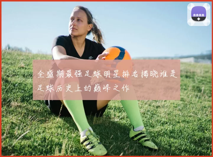 全盛期最强足球明星排名揭晓谁是足球历史上的巅峰之作