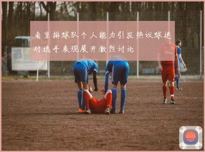 南京排球队个人能力引发热议球迷对选手表现展开激烈讨论