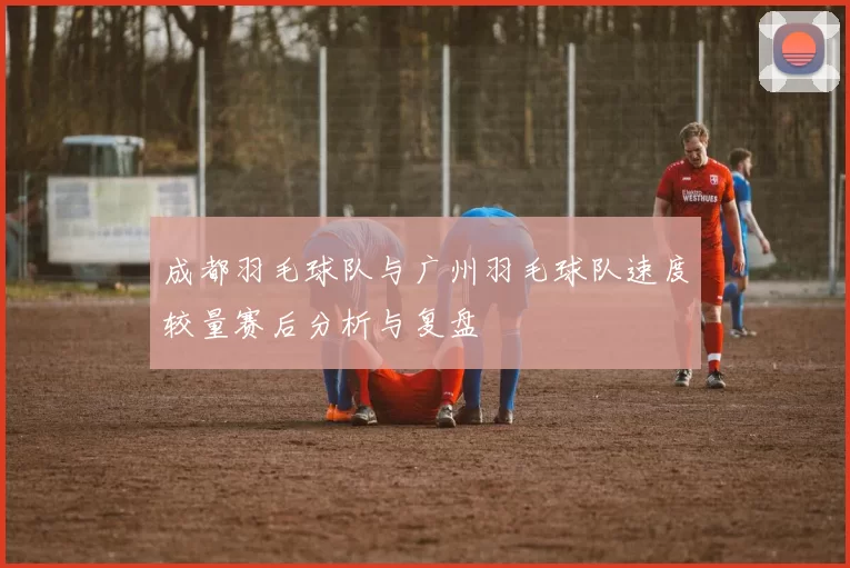 成都羽毛球队与广州羽毛球队速度较量赛后分析与复盘