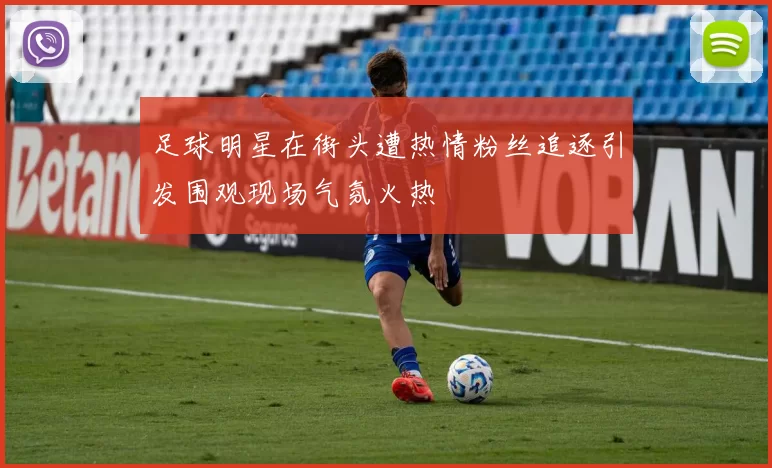 足球明星在街头遭热情粉丝追逐引发围观现场气氛火热