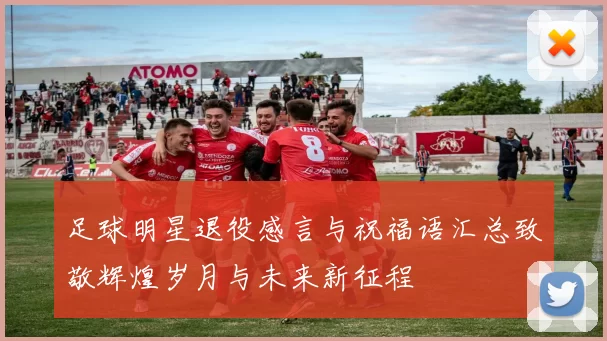 足球明星退役感言与祝福语汇总致敬辉煌岁月与未来新征程