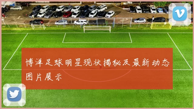 博洋足球明星现状揭秘及最新动态图片展示