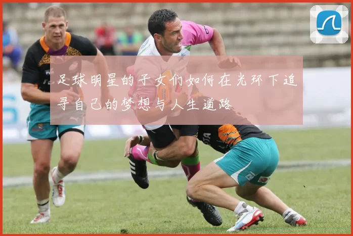 足球明星的子女们如何在光环下追寻自己的梦想与人生道路