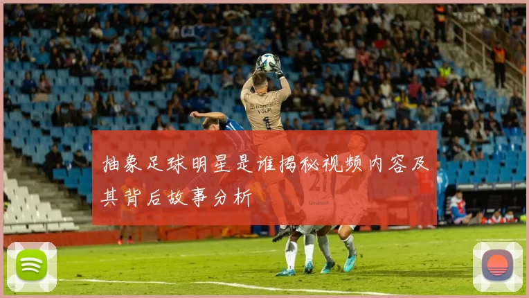 抽象足球明星是谁揭秘视频内容及其背后故事分析