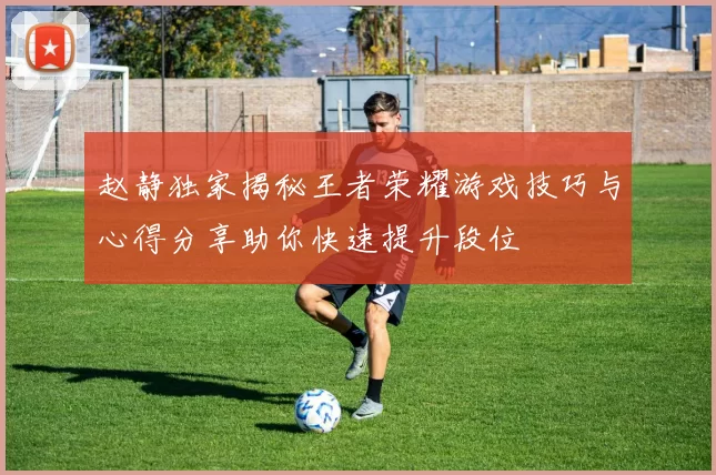 赵静独家揭秘王者荣耀游戏技巧与心得分享助你快速提升段位