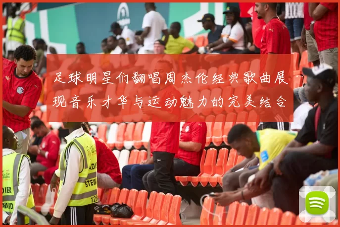 足球明星们翻唱周杰伦经典歌曲展现音乐才华与运动魅力的完美结合